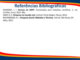 Referências Bibliográficas
ISKANDAR, J. I. Normas da ABNT: Comentadas para trabalhos científicos. 5. ed.
Curitiba: Juruá, 2012. 98p.
GRAY, D. E. Pesquisa no mundo real. 2nd ed. Porto Alegre: Penso, 2012.
RICHARDSON, R. J. Pesquisa Social: Métodos e Técnicas. 3rd ed. São Paulo, SP:
Atlas, 2011.
40
 