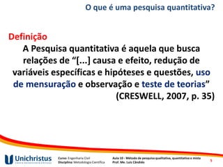 Curso: Engenharia Civil
Disciplina: Metodologia Científica
Aula 10 - Método de pesquisa qualitativa, quantitativa e mista
Prof. Me. Luis Cândido
O que é uma pesquisa quantitativa?
Definição
A Pesquisa quantitativa é aquela que busca
relações de “[...] causa e efeito, redução de
variáveis específicas e hipóteses e questões, uso
de mensuração e observação e teste de teorias”
(CRESWELL, 2007, p. 35)
5
 