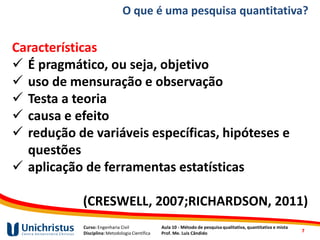 Curso: Engenharia Civil
Disciplina: Metodologia Científica
Aula 10 - Método de pesquisa qualitativa, quantitativa e mista
Prof. Me. Luis Cândido
O que é uma pesquisa quantitativa?
Características
✓ É pragmático, ou seja, objetivo
✓ uso de mensuração e observação
✓ Testa a teoria
✓ causa e efeito
✓ redução de variáveis específicas, hipóteses e
questões
✓ aplicação de ferramentas estatísticas
(CRESWELL, 2007;RICHARDSON, 2011)
7
 