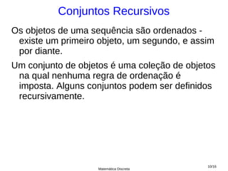 Conjuntos Recursivos
Os objetos de uma sequência são ordenados -
 existe um primeiro objeto, um segundo, e assim
 por diante.
Um conjunto de objetos é uma coleção de objetos
 na qual nenhuma regra de ordenação é
 imposta. Alguns conjuntos podem ser definidos
 recursivamente.




                                             10/16
                    Matemática Discreta
 