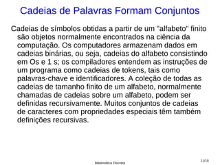 Cadeias de Palavras Formam Conjuntos
Cadeias de símbolos obtidas a partir de um "alfabeto" finito
 são objetos normalmente encontrados na ciência da
 computação. Os computadores armazenam dados em
 cadeias binárias, ou seja, cadeias do alfabeto consistindo
 em Os e 1 s; os compiladores entendem as instruções de
 um programa como cadeias de tokens, tais como
 palavras-chave e identificadores. A coleção de todas as
 cadeias de tamanho finito de um alfabeto, normalmente
 chamadas de cadeias sobre um alfabeto, podem ser
 definidas recursivamente. Muitos conjuntos de cadeias
 de caracteres com propriedades especiais têm também
 definições recursivas.




                                                         11/16
                         Matemática Discreta
 