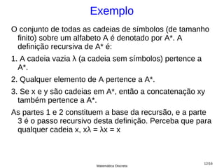 Exemplo
O conjunto de todas as cadeias de símbolos (de tamanho
 finito) sobre um alfabeto A é denotado por A*. A
 definição recursiva de A* é:
1. A cadeia vazia λ (a cadeia sem símbolos) pertence a
  A*.
2. Qualquer elemento de A pertence a A*.
3. Se x e y são cadeias em A*, então a concatenação xy
  também pertence a A*.
As partes 1 e 2 constituem a base da recursão, e a parte
 3 é o passo recursivo desta definição. Perceba que para
 qualquer cadeia x, xλ = λx = x



                                                         12/16
                        Matemática Discreta
 