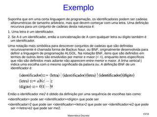 Exemplo
Suponha que em uma certa linguagem de programação, os identificadores podem ser cadeias
 alfanuméricas de tamanho arbitrário, mas que devem começar com uma letra. Uma definição
 recursiva para um conjunto de cadeias desta natureza é:
1. Uma letra é um identificador.
2. Se A é um identificador, então a concatenação de A com qualquer letra ou dígito também é
  um identificador.
Uma notação mais simbólica para descrever conjuntos de cadeias que são definidas
 recursivamente é chamada forma de Backus Naur, ou BNF, originalmente desenvolvida para
 definir a linguagem de programação ALGOL. Na notação BNF, itens que são definidos em
 termos de outros itens são envolvidos por menor e maior (< >), enquanto itens específicos
 que não são definidos mais adiante não aparecem entre menor e maior. A linha vertical |
 indica uma escolha com o mesmo significado da palavra ou. A definição BNF de um
 identificador é:




Então o identificador me2 é obtido da definição por uma sequência de escolhas tais como:
<identificador> pode ser <identificador><dígito> que pode ser
<identificador>2 que pode ser <identificador><letra>2 que pode ser <identificador>e2 que pode
  ser <<letra>e2 que pode ser me2.
                                                                                           15/16
                                        Matemática Discreta
 