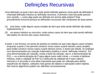 Definições Recursivas
Uma definição na qual o item que está sendo definido aparece como parte da definição é
 chamada definição indutiva ou definição recursiva. À primeira vista isto pode parecer
 sem sentido — como algo pode ser definido em termos dele próprio? Este
 procedimento funciona porque as definições recursivas são compostas de duas partes:


(1) uma base, onde alguns casos simples do item que está sendo definido são dados
  explicitamente, e
(2) um passo indutivo ou recursivo, onde outros casos do item que está sendo definido
  são dados em termos dos casos anteriores.



A parte 1 nos fornece um ponto de partida na medida em que trata alguns casos simples;
  enquanto a parte 2 nos permite construir novos casos a partir desses casos simples,
  para então construir outros casos a partir desses novos, e assim por diante. (A analogia
  com demonstrações por indução matemática justifica o nome "definição indutiva". Em
  uma demonstração por indução, existe a base da indução, isto é, a demonstração de
  P(1) — ou a demonstração de P para algum outro valor inicial — e existe a hipótese
  indutiva, onde a validade de P(k+1) é deduzida da validade de P para valores
  menores.) A recursão é uma ideia importante que pode ser utilizada para definir
  sequências de objetos, coleções mais gerais de objetos e operações sobre objetos.
  Até mesmo algoritmos podem ser definidos recursivamente.

                                                                                       3/16
                                      Matemática Discreta
 