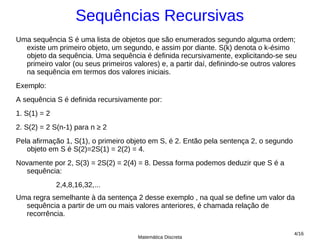 Sequências Recursivas
Uma sequência S é uma lista de objetos que são enumerados segundo alguma ordem;
  existe um primeiro objeto, um segundo, e assim por diante. S(k) denota o k-ésimo
  objeto da sequência. Uma sequência é definida recursivamente, explicitando-se seu
  primeiro valor (ou seus primeiros valores) e, a partir daí, definindo-se outros valores
  na sequência em termos dos valores iniciais.
Exemplo:
A sequência S é definida recursivamente por:
1. S(1) = 2
2. S(2) = 2 S(n-1) para n ≥ 2
Pela afirmação 1, S(1), o primeiro objeto em S, é 2. Então pela sentença 2, o segundo
   objeto em S é S(2)=2S(1) = 2(2) = 4.
Novamente por 2, S(3) = 2S(2) = 2(4) = 8. Dessa forma podemos deduzir que S é a
  sequência:
              2,4,8,16,32,...
Uma regra semelhante à da sentença 2 desse exemplo , na qual se define um valor da
  sequência a partir de um ou mais valores anteriores, é chamada relação de
  recorrência.

                                                                                        4/16
                                      Matemática Discreta
 