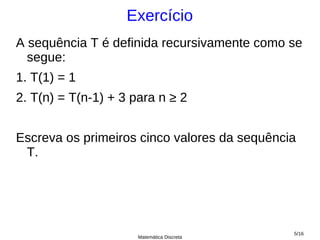 Exercício
A sequência T é definida recursivamente como se
  segue:
1. T(1) = 1
2. T(n) = T(n-1) + 3 para n ≥ 2


Escreva os primeiros cinco valores da sequência
 T.




                                              5/16
                      Matemática Discreta
 