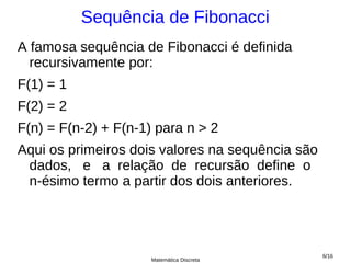 Sequência de Fibonacci
A famosa sequência de Fibonacci é definida
  recursivamente por:
F(1) = 1
F(2) = 2
F(n) = F(n-2) + F(n-1) para n > 2
Aqui os primeiros dois valores na sequência são
 dados, e a relação de recursão define o
 n-ésimo termo a partir dos dois anteriores.




                                                  6/16
                     Matemática Discreta
 