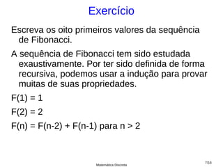 Exercício
Escreva os oito primeiros valores da sequência
 de Fibonacci.
A sequência de Fibonacci tem sido estudada
  exaustivamente. Por ter sido definida de forma
  recursiva, podemos usar a indução para provar
  muitas de suas propriedades.
F(1) = 1
F(2) = 2
F(n) = F(n-2) + F(n-1) para n > 2


                                                 7/16
                     Matemática Discreta
 