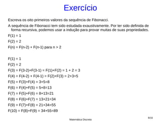 Exercício
Escreva os oito primeiros valores da sequência de Fibonacci.
A sequência de Fibonacci tem sido estudada exaustivamente. Por ter sido definida de
  forma recursiva, podemos usar a indução para provar muitas de suas propriedades.
F(1) = 1
F(2) = 2
F(n) = F(n-2) + F(n-1) para n > 2


F(1) = 1
F(2) = 2
F(3) = F(3-2)+F(3-1) = F(1)+F(2) = 1 + 2 = 3
F(4) = F(4-2) + F(4-1) = F(2)+F(3) = 2+3=5
F(5) = F(3)+F(4) = 3+5=8
F(6) = F(4)+F(5) = 5+8=13
F(7) = F(5)+F(6) = 8+13=21
F(8) = F(6)+F(7) = 13+21=34
F(9) = F(7)+F(8) = 21+34=55
F(10) = F(8)+F(9) = 34+55=89
                                                                                  8/16
                                     Matemática Discreta
 