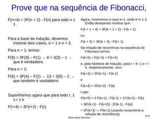 Prove que na sequência de Fibonacci,
F(n+4) = 3F(n + 2) - F(n) para todo n ≥     Agora, mostremos o caso k+1, onde k+1 ≥ 3.
   1.                                         Então desejamos mostrar que:
                                            F(k + 1 + 4) = 3F(k + 1 + 2) - F(k + 1)
                                            ou
Para a base da indução, devemos
  mostrar dois casos, n = 1 e n = 2.        F(k + 5) = 3F(k + 3) - F(k+ 1)
                                            Da relação de recorrência na sequência de
Para n = 1, temos:                            Fibonacci temos:
F(5) = 3F(3) – F(1) → 8 = 3(3) – 1 →        F(k+5) = F(k+3) + F(k+4)
   que é verdadeiro.                        e, pela hipótese de indução, para r = k- 1 e r =
                                               k, respectivamente, vem:
Para n = 2,
                                            F(k+3) = 3F(k+1) - F(k-1)
F(6) = 3F(4) – F(2) → 13 = 3(5) – 2 →
   que também é verdadeiro.                 e
                                            F(k+4) = 3F(k+2) - F(k)
                                            Logo:
Suponhamos agora que para todo r, 1
  ≤r≤k                                      F(k+5) = 3 F(k+1) - F(k-1) + 3 F(k+2) - F(k)
                                            = 3[F(k+1) - F(k+2)] - [F(k-1) - F(k)]
F(r+4) = 3F(r+2) - F(r).
                                            = 3F(k+3) — F(k+1) (usando novamente a
                                               relação de recorrência)                     9/16
                                  Matemática Discreta
 
