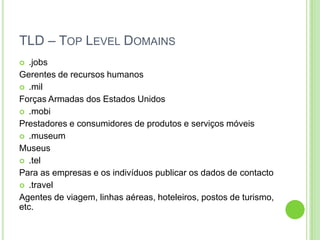 TLD – TOP LEVEL DOMAINS
 .jobs
Gerentes de recursos humanos
 .mil
Forças Armadas dos Estados Unidos
 .mobi
Prestadores e consumidores de produtos e serviços móveis
 .museum
Museus
 .tel
Para as empresas e os indivíduos publicar os dados de contacto
 .travel
Agentes de viagem, linhas aéreas, hoteleiros, postos de turismo,
etc.
 