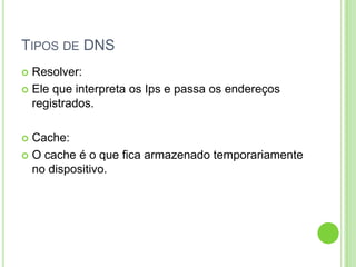 TIPOS DE DNS
 Resolver:
 Ele que interpreta os Ips e passa os endereços
registrados.
 Cache:
 O cache é o que fica armazenado temporariamente
no dispositivo.
 