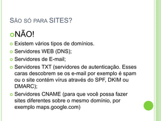 SÃO SÓ PARA SITES?
NÃO!
 Existem vários tipos de domínios.
 Servidores WEB (DNS);
 Servidores de E-mail;
 Servidores TXT (servidores de autenticação. Esses
caras descobrem se os e-mail por exemplo é spam
ou o site contém vírus através do SPF, DKIM ou
DMARC);
 Servidores CNAME (para que você possa fazer
sites diferentes sobre o mesmo domínio, por
exemplo maps.google.com)
 