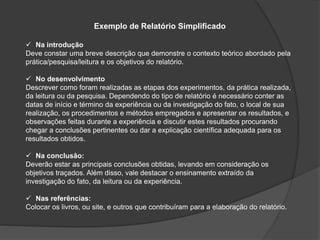 Exemplo de Relatório Simplificado
 Na introdução
Deve constar uma breve descrição que demonstre o contexto teórico abordado pela
prática/pesquisa/leitura e os objetivos do relatório.
 No desenvolvimento
Descrever como foram realizadas as etapas dos experimentos, da prática realizada,
da leitura ou da pesquisa. Dependendo do tipo de relatório é necessário conter as
datas de início e término da experiência ou da investigação do fato, o local de sua
realização, os procedimentos e métodos empregados e apresentar os resultados, e
observações feitas durante a experiência e discutir estes resultados procurando
chegar a conclusões pertinentes ou dar a explicação científica adequada para os
resultados obtidos.
 Na conclusão:
Deverão estar as principais conclusões obtidas, levando em consideração os
objetivos traçados. Além disso, vale destacar o ensinamento extraído da
investigação do fato, da leitura ou da experiência.
 Nas referências:
Colocar os livros, ou site, e outros que contribuíram para a elaboração do relatório.
 