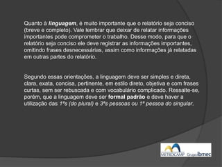 Quanto à linguagem, é muito importante que o relatório seja conciso
(breve e completo). Vale lembrar que deixar de relatar informações
importantes pode comprometer o trabalho. Desse modo, para que o
relatório seja conciso ele deve registrar as informações importantes,
omitindo frases desnecessárias, assim como informações já relatadas
em outras partes do relatório.
Segundo essas orientações, a linguagem deve ser simples e direta,
clara, exata, concisa, pertinente, em estilo direto, objetiva e com frases
curtas, sem ser rebuscada e com vocabulário complicado. Ressalte-se,
porém, que a linguagem deve ser formal padrão e deve haver a
utilização das 1ªs (do plural) e 3ªs pessoas ou 1ª pessoa do singular.
 