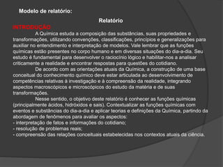 Modelo de relatório:
Relatório
INTRODUÇÃO
A Química estuda a composição das substâncias, suas propriedades e
transformações, utilizando convenções, classificações, princípios e generalizações para
auxiliar no entendimento e interpretação de modelos. Vale lembrar que as funções
químicas estão presentes no corpo humano e em diversas situações do dia-a-dia. Seu
estudo é fundamental para desenvolver o raciocínio lógico e habilitar-nos a analisar
criticamente a realidade e encontrar respostas para questões do cotidiano.
De acordo com as orientações atuais da Química, a construção de uma base
conceitual do conhecimento químico deve estar articulada ao desenvolvimento de
competências relativas à investigação e à compreensão da realidade, integrando
aspectos macroscópicos e microscópicos do estudo da matéria e de suas
transformações.
Nesse sentido, o objetivo deste relatório é conhecer as funções químicas
(principalmente ácidos, hidróxidos e sais). Contextualizar as funções químicas com
eventos e substâncias do dia-a-dia e aplicar teorias e definições da Química, partindo da
abordagem de fenômenos para avaliar os aspectos:
- interpretação de fatos e informações do cotidiano;
- resolução de problemas reais;
- compreensão das relações conceituais estabelecidas nos contextos atuais da ciência.
 
