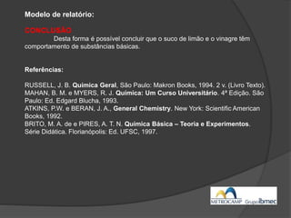 Modelo de relatório:
CONCLUSÃO
Desta forma é possível concluir que o suco de limão e o vinagre têm
comportamento de substâncias básicas.
Referências:
RUSSELL, J. B. Química Geral, São Paulo: Makron Books, 1994. 2 v. (Livro Texto).
MAHAN, B. M. e MYERS, R. J. Química: Um Curso Universitário. 4ª Edição. São
Paulo: Ed. Edgard Blucha, 1993.
ATKINS, P.W. e BERAN, J. A., General Chemistry. New York: Scientific American
Books, 1992.
BRITO, M. A. de e PIRES, A. T. N. Química Básica – Teoria e Experimentos.
Série Didática. Florianópolis: Ed. UFSC, 1997.
 