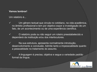 Vamos lembrar!
Um relatório é...
 Um gênero textual que circula no cotidiano, na vida acadêmica,
no âmbito profissional e tem por objetivo expor a investigação de um
fato, de um acontecimento ou de uma experiência científica.
 O relatório pode ou não seguir um roteiro preestabelecido e
dependerá da instituição e/ou dos interlocutores.
 Na sua estrutura, apresenta normalmente introdução,
desenvolvimento e conclusão. Admite tanto a impessoalidade quanto
a pessoalidade no tratamento do assunto.
 A linguagem é precisa, objetiva e segue a variedade padrão
formal da língua.
 