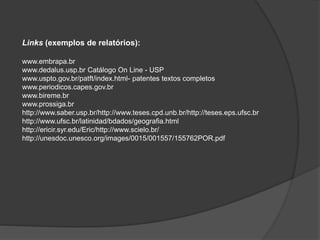 Links (exemplos de relatórios):
www.embrapa.br
www.dedalus.usp.br Catálogo On Line - USP
www.uspto.gov.br/patft/index.html- patentes textos completos
www.periodicos.capes.gov.br
www.bireme.br
www.prossiga.br
http://www.saber.usp.br/http://www.teses.cpd.unb.br/http://teses.eps.ufsc.br
http://www.ufsc.br/latinidad/bdados/geografia.html
http://ericir.syr.edu/Eric/http://www.scielo.br/
http://unesdoc.unesco.org/images/0015/001557/155762POR.pdf
 