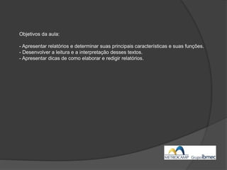 Objetivos da aula:
- Apresentar relatórios e determinar suas principais características e suas funções.
- Desenvolver a leitura e a interpretação desses textos.
- Apresentar dicas de como elaborar e redigir relatórios.
 