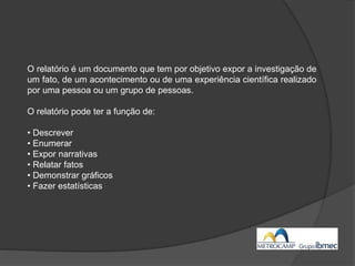 O relatório é um documento que tem por objetivo expor a investigação de
um fato, de um acontecimento ou de uma experiência científica realizado
por uma pessoa ou um grupo de pessoas.
O relatório pode ter a função de:
• Descrever
• Enumerar
• Expor narrativas
• Relatar fatos
• Demonstrar gráficos
• Fazer estatísticas
 
