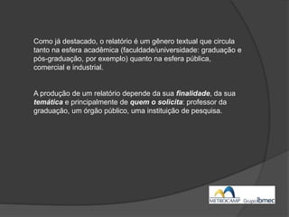 Como já destacado, o relatório é um gênero textual que circula
tanto na esfera acadêmica (faculdade/universidade: graduação e
pós-graduação, por exemplo) quanto na esfera pública,
comercial e industrial.
A produção de um relatório depende da sua finalidade, da sua
temática e principalmente de quem o solicita: professor da
graduação, um órgão público, uma instituição de pesquisa.
 