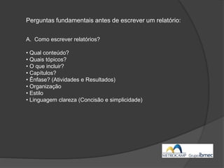 Perguntas fundamentais antes de escrever um relatório:
A. Como escrever relatórios?
• Qual conteúdo?
• Quais tópicos?
• O que incluir?
• Capítulos?
• Ênfase? (Atividades e Resultados)
• Organização
• Estilo
• Linguagem clareza (Concisão e simplicidade)
 