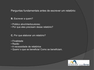 Perguntas fundamentais antes de escrever um relatório:
B. Escrever a quem?
• Público alvo/interlocutores;
• Por que eles precisam desse relatório?
C. Por que elaborar um relatório?
• Finalidade
• Razão
• A necessidade de relatórios
• Quem/ o que se beneficia/ Como se beneficiam.
 