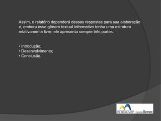 Assim, o relatório dependerá dessas respostas para sua elaboração
e, embora esse gênero textual informativo tenha uma estrutura
relativamente livre, ele apresenta sempre três partes:
• Introdução;
• Desenvolvimento;
• Conclusão.
 