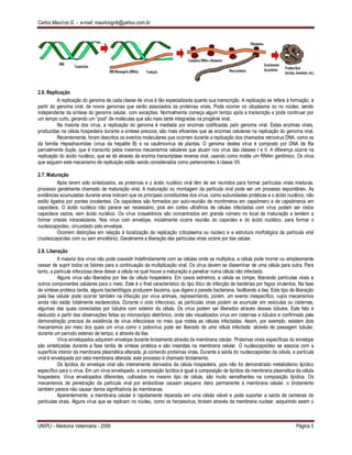 Carlos Maurício G. - e-mail: mauriciogrib@yahoo.com.br
UNIPLI - Medicina Veterinária - 2009 Página 5
2.6. Replicação
A replicação do genoma de cada classe de vírus é tão especializada quanto sua transcrição. A replicação se refere à formação, a
partir do genoma viral, de novos genomas que serão associados às proteínas virais. Pode ocorrer no citoplasma ou no núcleo, sendo
independente da síntese do genoma celular, com exceções. Normalmente começa algum tempo após a transcrição e pode continuar por
um tempo curto, gerando um “pool” de moléculas que são mais tarde integradas na progênie viral.
Na maioria dos vírus, a replicação do genoma é mediada por enzimas codificadas pelo genoma viral. Estas enzimas virais,
produzidas na célula hospedeira durante a síntese precoce, são mais eficientes que as enzimas celulares na replicação do genoma viral.
Recentemente, foram descritos os eventos moleculares que ocorrem durante a replicação dos chamados retrovirus DNA, como os
da família Hepadnaviridae (vírus da hepatite B) e os caulimovirus de plantas. O genoma destes vírus é composto por DNA de fita
parcialmente dupla, que é transcrito pelos mesmos mecanismos celulares que atuam nos vírus das classes I e II. A diferença ocorre na
replicação do ácido nucléico, que se dá através da enzima transcriptase reversa viral, usando como molde um RNAm genômico. Os vírus
que seguem este mecanismo de replicação estão sendo considerados como pertencentes à classe VII.
2.7. Maturação
Após terem sido sintetizados, as proteínas e o ácido nucléico viral têm de ser reunidos para formar partículas virais maduras,
processo geralmente chamado de maturação viral. A maturação ou montagem da partícula viral pode ser um processo espontâneo. As
evidências acumuladas durante anos indicam que os principais constituintes dos vírus, como subunidades protéicas e o ácido nucléico, não
estão ligados por pontes covalentes. Os capsídeos são formados por auto-reunião de monômeros em capsômero e de capsômeros em
capsídeos. O ácido nucléico não parece ser necessário, pois em cortes ultrafinos de células infectadas com vírus podem ser vistos
capsídeos vazios, sem ácido nucléico. Os vírus icosaédricos são concentrados em grande número no local da maturação e tendem a
formar cristais intracelulares. Nos vírus com envelope, inicialmente ocorre reunião do capsídeo e do ácido nucléico, para formar o
nucleocapsídeo, circundado pelo envelope.
Ocorrem distinções em relação à localização da replicação (citoplasma ou núcleo) e a estrutura morfológica da partícula viral
(nucleocapsídeo com ou sem envoltório). Geralmente a liberação das partículas virais ocorre por lise celular.
2.8. Liberação
A maioria dos vírus não pode coexistir indefinidamente com as células onde se multiplica; a célula pode morrer ou simplesmente
cessar de suprir todos os fatores para a continuação da multiplicação viral. Os vírus devem se disseminar de uma célula para outra. Para
tanto, a partícula infecciosa deve deixar a célula na qual houve a maturação e penetrar numa célula não infectada.
Alguns vírus são liberados por lise da célula hospedeira. Em casos extremos, a célula se rompe, liberando partículas virais e
outros componentes celulares para o meio. Este é o final característico do tipo lítico de infecção de bactérias por fagos virulentos. Na fase
de síntese protéica tardia, alguns bacteriófagos produzem lisozima, que digere a parede bacteriana, facilitando a lise. Este tipo de liberação
pela lise celular pode ocorrer também na infecção por vírus animais, representando, porém, um evento inespecífico, cujos mecanismos
ainda não estão totalmente esclarecidos. Durante o ciclo infeccioso, as partículas virais podem se acumular em vesículas ou cisternas,
algumas das quais conectadas por túbulos com exterior da célula. Os vírus podem ser liberados através desses túbulos. Este fato é
deduzido a partir das observações feitas ao microscópio eletrônico, onde são visualizados vírus em cisternas e túbulos e confirmado pela
demonstração precoce da existência de vírus infecciosos no meio que rodeia as células infectadas. Assim, por exemplo, existem dois
mecanismos por meio dos quais um vírus como o poliovírus pode ser liberado de uma célula infectada: através de passagem tubular,
durante um período extenso de tempo, e através da lise.
Vírus envelopados adquirem envelope durante brotamento através da membrana celular. Proteínas virais específicas do envelope
são sintetizadas durante a fase tardia de síntese protéica e são inseridas na membrana celular. O nucleocapsídeo se associa com a
superfície interior da membrana plasmática alterada, já contendo proteínas virais. Durante a saída do nucleocapsídeo da célula, a partícula
viral é envelopada por esta membrana alterada: este processo é chamado brotamento.
Os lipídios do envelope viral são inteiramente derivados da célula hospedeira, pois não foi demonstrado metabolismo lipídico
específico para o vírus. Em um vírus envelopado, a composição lipídica é igual à composição de lipídios da membrana plasmática da célula
hospedeira. Vírus envelopados diferentes, cultivados no mesmo tipo de célula, são muito semelhantes na composição lipídica. Os
mecanismos de penetração da partícula viral por endocitose causam pequeno dano permanente à membrana celular, o brotamento
também parece não causar danos significativos às membranas.
Aparentemente, a membrana celular é rapidamente reparada em uma célula viável e pode suportar a saída de centenas de
partículas virais. Alguns vírus que se replicam no núcleo, como os herpesvirus, brotam através da membrana nuclear, adquirindo assim o
 