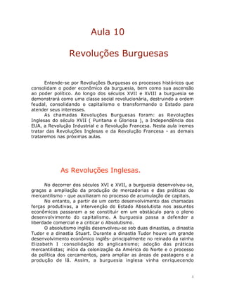 1
Aula 10
Revoluções Burguesas
Entende-se por Revoluções Burguesas os processos históricos que
consolidam o poder econômico da burguesia, bem como sua ascensão
ao poder político. Ao longo dos séculos XVII e XVIII a burguesia se
demonstrará como uma classe social revolucionária, destruindo a ordem
feudal, consolidando o capitalismo e transformando o Estado para
atender seus interesses.
As chamadas Revoluções Burguesas foram: as Revoluções
Inglesas do século XVII ( Puritana e Gloriosa ), a Independência dos
EUA, a Revolução Industrial e a Revolução Francesa. Nesta aula iremos
tratar das Revoluções Inglesas e da Revolução Francesa - as demais
trataremos nas próximas aulas.
As Revoluções Inglesas.
No decorrer dos séculos XVI e XVII, a burguesia desenvolveu-se,
graças a ampliação da produção de mercadorias e das práticas do
mercantilismo - que auxiliaram no processo de acumulação de capitais.
No entanto, a partir de um certo desenvolvimento das chamadas
forças produtivas, a intervenção do Estado Absolutista nos assuntos
econômicos passaram a se constituir em um obstáculo para o pleno
desenvolvimento do capitalismo. A burguesia passa a defender a
liberdade comercial e a criticar o Absolutismo.
O absolutismo inglês desenvolveu-se sob duas dinastias, a dinastia
Tudor e a dinastia Stuart. Durante a dinastia Tudor houve um grande
desenvolvimento econômico inglês- principalmente no reinado da rainha
Elizabeth I :consolidação do anglicanismo; adoção das práticas
mercantilistas; início da colonização da América do Norte e o processo
da política dos cercamentos, para ampliar as áreas de pastagens e a
produção de lã. Assim, a burguesia inglesa vinha enriquecendo
 