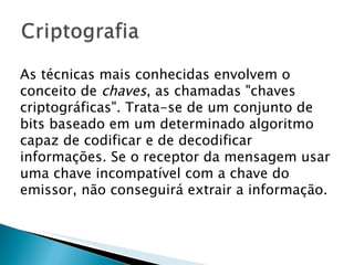 As técnicas mais conhecidas envolvem o conceito de  chaves , as chamadas "chaves criptográficas". Trata-se de um conjunto de bits baseado em um determinado algoritmo capaz de codificar e de decodificar informações. Se o receptor da mensagem usar uma chave incompatível com a chave do emissor, não conseguirá extrair a informação.  