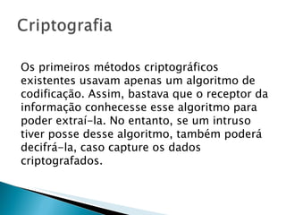 Os primeiros métodos criptográficos existentes usavam apenas um algoritmo de codificação. Assim, bastava que o receptor da informação conhecesse esse algoritmo para poder extraí-la. No entanto, se um intruso tiver posse desse algoritmo, também poderá decifrá-la, caso capture os dados criptografados.  