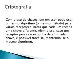 Com o uso de chaves, um emissor pode usar o mesmo algoritmo (o mesmo método) para vários receptores. Basta que cada um receba uma chave diferente. Além disso, caso um receptor perca ou exponha determinada chave, é possível trocá-la, mantendo-se o mesmo algoritmo. 