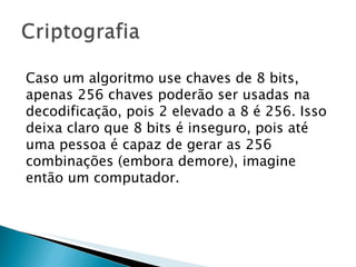 Caso um algoritmo use chaves de 8 bits, apenas 256 chaves poderão ser usadas na decodificação, pois 2 elevado a 8 é 256. Isso deixa claro que 8 bits é inseguro, pois até uma pessoa é capaz de gerar as 256 combinações (embora demore), imagine então um computador.  