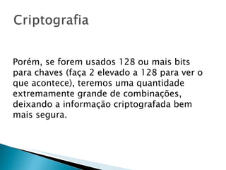 Porém, se forem usados 128 ou mais bits para chaves (faça 2 elevado a 128 para ver o que acontece), teremos uma quantidade extremamente grande de combinações, deixando a informação criptografada bem mais segura. 