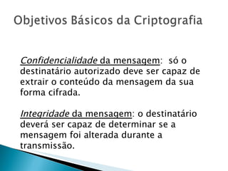 Confidencialidade  da mensagem :  só o destinatário autorizado deve ser capaz de extrair o conteúdo da mensagem da sua forma cifrada.  Integridade  da mensagem : o destinatário deverá ser capaz de determinar se a mensagem foi alterada durante a transmissão.  