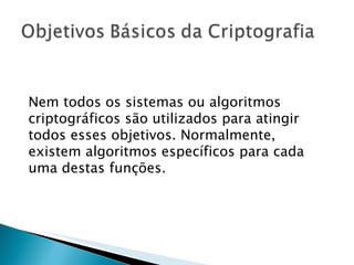 Nem todos os sistemas ou algoritmos criptográficos são utilizados para atingir todos esses objetivos. Normalmente, existem algoritmos específicos para cada uma destas funções.  