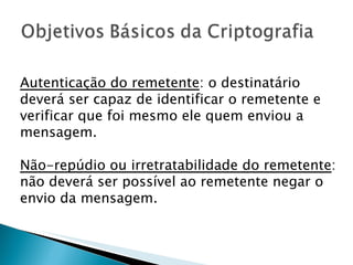 Autenticação do remetente : o destinatário deverá ser capaz de identificar o remetente e verificar que foi mesmo ele quem enviou a mensagem.  Não-repúdio ou irretratabilidade do remetente : não deverá ser possível ao remetente negar o envio da mensagem.  