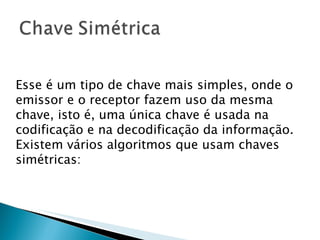 Esse é um tipo de chave mais simples, onde o emissor e o receptor fazem uso da mesma chave, isto é, uma única chave é usada na codificação e na decodificação da informação. Existem vários algoritmos que usam chaves simétricas: 