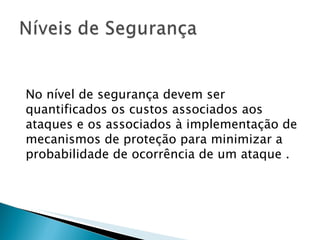 No nível de segurança devem ser quantificados os custos associados aos ataques e os associados à implementação de mecanismos de proteção para minimizar a probabilidade de ocorrência de um ataque . 