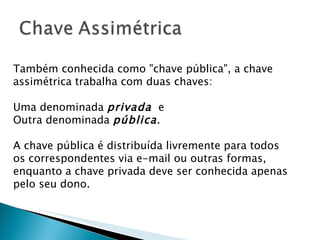 Também conhecida como "chave pública", a chave assimétrica trabalha com duas chaves:  Uma denominada  privada   e  Outra denominada  pública .  A chave pública é distribuída livremente para todos os correspondentes via e-mail ou outras formas, enquanto a chave privada deve ser conhecida apenas pelo seu dono. 