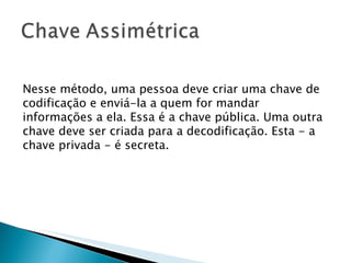 Nesse método, uma pessoa deve criar uma chave de codificação e enviá-la a quem for mandar informações a ela. Essa é a chave pública. Uma outra chave deve ser criada para a decodificação. Esta - a chave privada - é secreta. 