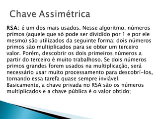 RSA:  é um dos mais usados. Nesse algoritmo, números primos (aquele que só pode ser dividido por 1 e por ele mesmo) são utilizados da seguinte forma: dois números primos são multiplicados para se obter um terceiro valor. Porém, descobrir os dois primeiros números a partir do terceiro é muito trabalhoso. Se dois números primos grandes forem usados na multiplicação, será necessário usar muito processamento para descobrí-los, tornando essa tarefa quase sempre inviável. Basicamente, a chave privada no RSA são os números multiplicados e a chave pública é o valor obtido; 