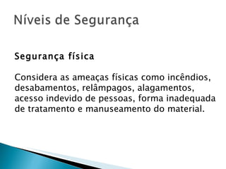 Segurança física Considera as ameaças físicas como incêndios, desabamentos, relâmpagos, alagamentos, acesso indevido de pessoas, forma inadequada de tratamento e manuseamento do material. 
