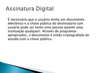 É necessário que o usuário tenha um documento eletrônico e a chave pública do destinatário (um usuário pode ser tanto uma pessoa quanto uma instituição qualquer). Através de programas apropriados, o documento é então criptografado de acordo com a chave pública.  