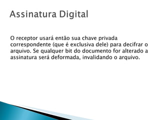 O receptor usará então sua chave privada correspondente (que é exclusiva dele) para decifrar o arquivo. Se qualquer bit do documento for alterado a assinatura será deformada, invalidando o arquivo. 