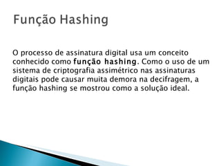 O processo de assinatura digital usa um conceito conhecido como  função hashing . Como o uso de um sistema de criptografia assimétrico nas assinaturas digitais pode causar muita demora na decifragem, a função hashing se mostrou como a solução ideal.  