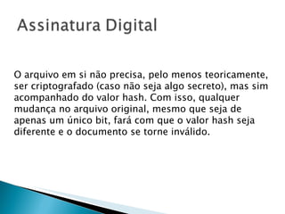 O arquivo em si não precisa, pelo menos teoricamente, ser criptografado (caso não seja algo secreto), mas sim acompanhado do valor hash. Com isso, qualquer mudança no arquivo original, mesmo que seja de apenas um único bit, fará com que o valor hash seja diferente e o documento se torne inválido. 