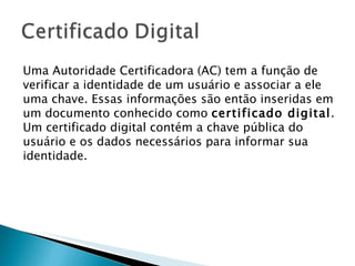 Uma Autoridade Certificadora (AC) tem a função de verificar a identidade de um usuário e associar a ele uma chave. Essas informações são então inseridas em um documento conhecido como  certificado digital . Um certificado digital contém a chave pública do usuário e os dados necessários para informar sua identidade.  